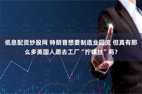 低息配资炒股网 特朗普想要制造业回流 但真有那么多美国人愿去工厂“拧螺丝”吗？