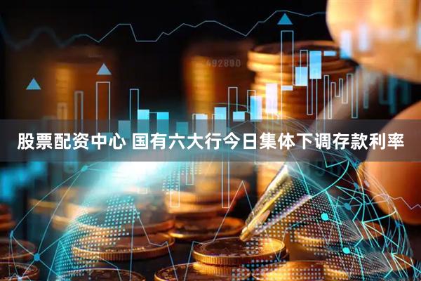 股票配资中心 国有六大行今日集体下调存款利率