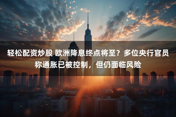 轻松配资炒股 欧洲降息终点将至？多位央行官员称通胀已被控制，但仍面临风险