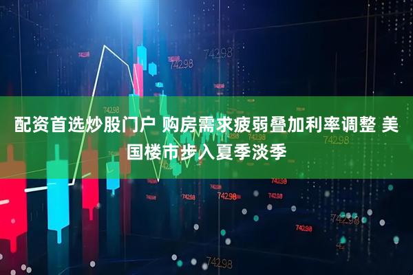 配资首选炒股门户 购房需求疲弱叠加利率调整 美国楼市步入夏季淡季