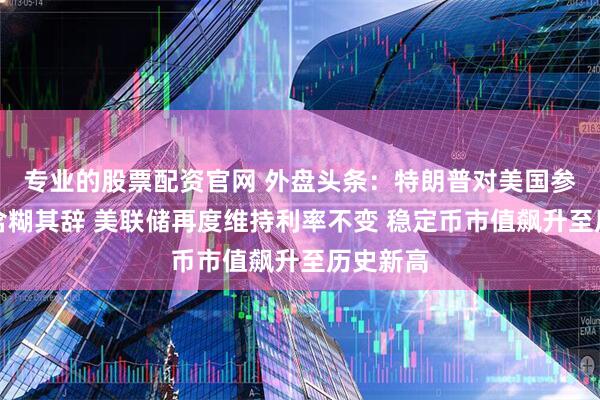 专业的股票配资官网 外盘头条：特朗普对美国参战与否含糊其辞 美联储再度维持利率不变 稳定币市值飙升至历史新高