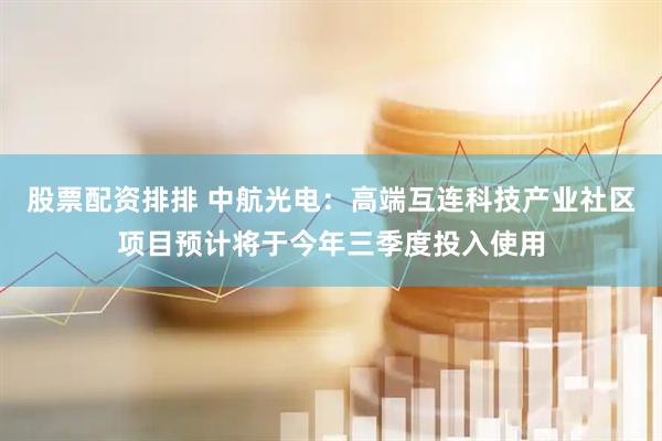 股票配资排排 中航光电：高端互连科技产业社区项目预计将于今年三季度投入使用