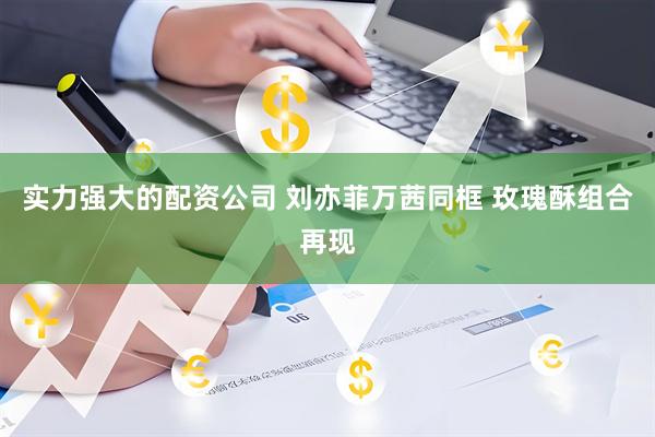 实力强大的配资公司 刘亦菲万茜同框 玫瑰酥组合再现
