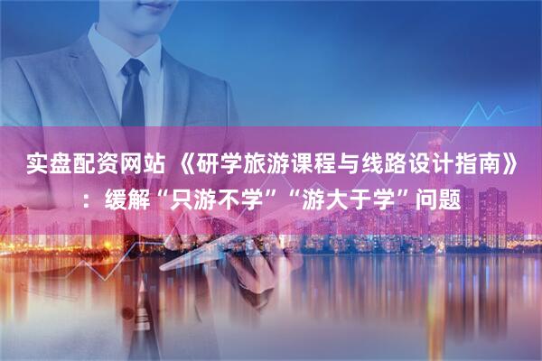实盘配资网站 《研学旅游课程与线路设计指南》：缓解“只游不学”“游大于学”问题