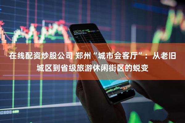 在线配资炒股公司 郑州“城市会客厅”：从老旧城区到省级旅游休闲街区的蜕变