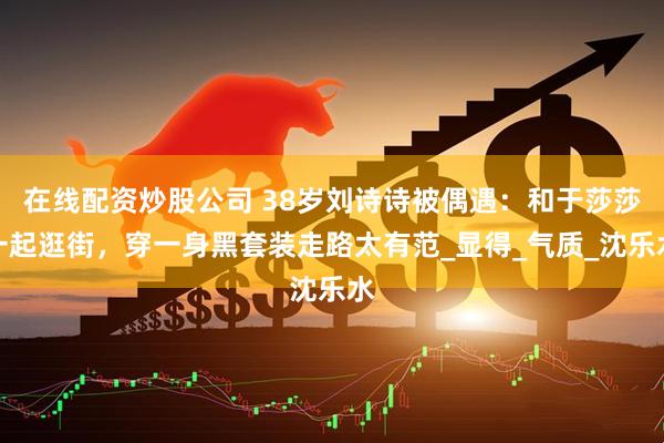 在线配资炒股公司 38岁刘诗诗被偶遇：和于莎莎一起逛街，穿一身黑套装走路太有范_显得_气质_沈乐水