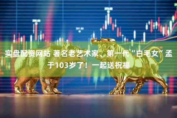 实盘配资网站 著名老艺术家、第一代“白毛女”孟于103岁了！一起送祝福