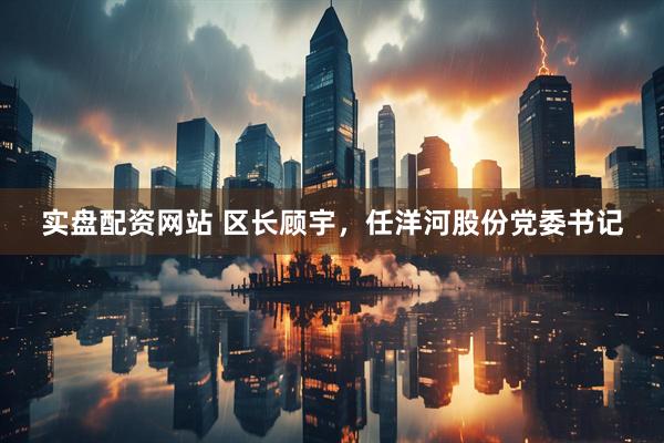 实盘配资网站 区长顾宇，任洋河股份党委书记