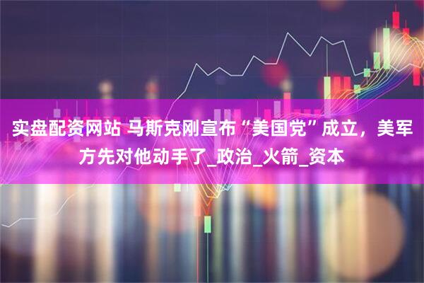 实盘配资网站 马斯克刚宣布“美国党”成立，美军方先对他动手了_政治_火箭_资本