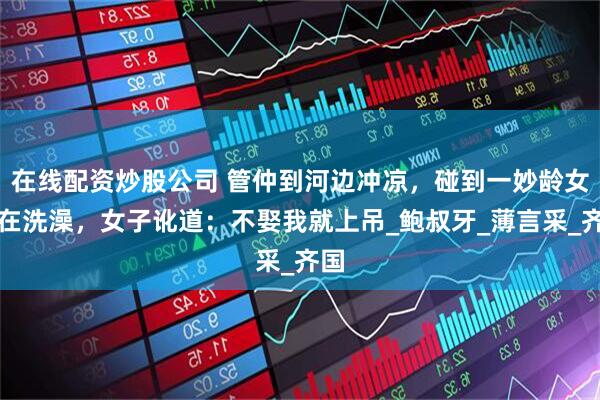 在线配资炒股公司 管仲到河边冲凉，碰到一妙龄女子在洗澡，女子讹道：不娶我就上吊_鲍叔牙_薄言采_齐国