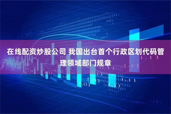 在线配资炒股公司 我国出台首个行政区划代码管理领域部门规章