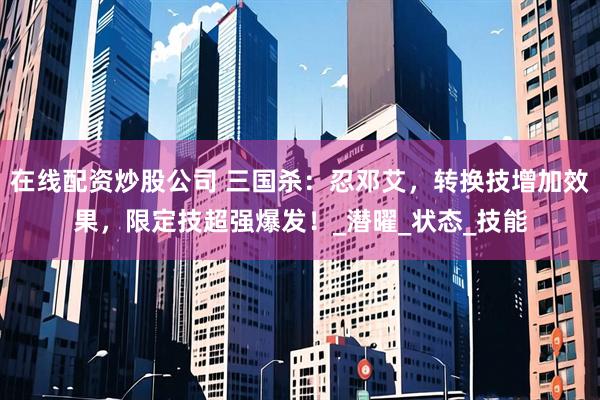 在线配资炒股公司 三国杀：忍邓艾，转换技增加效果，限定技超强爆发！_潜曜_状态_技能