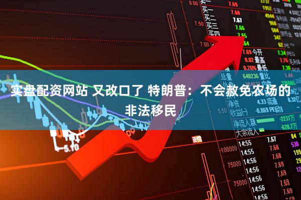 实盘配资网站 又改口了 特朗普：不会赦免农场的非法移民