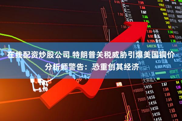 在线配资炒股公司 特朗普关税威胁引爆美国铜价 分析师警告：恐重创其经济