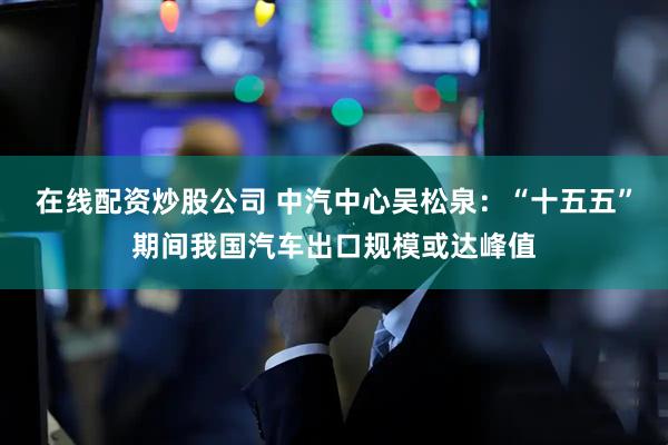 在线配资炒股公司 中汽中心吴松泉：“十五五”期间我国汽车出口规模或达峰值