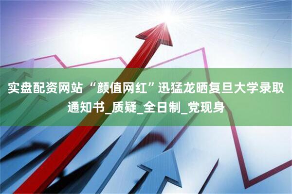 实盘配资网站 “颜值网红”迅猛龙晒复旦大学录取通知书_质疑_全日制_党现身
