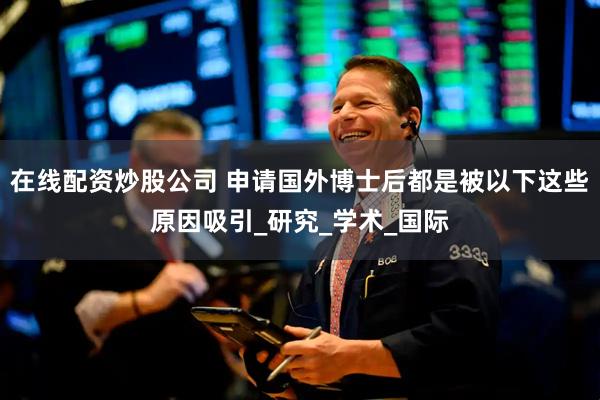 在线配资炒股公司 申请国外博士后都是被以下这些原因吸引_研究_学术_国际