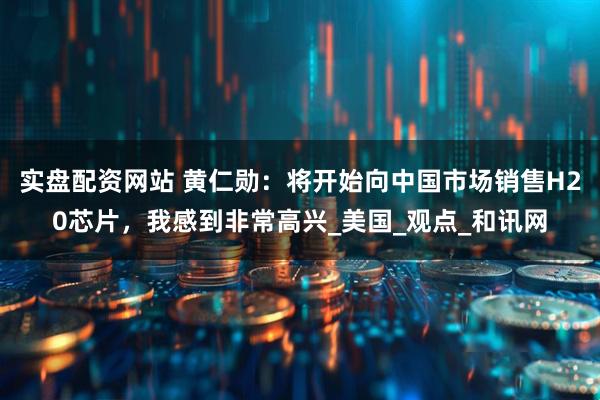实盘配资网站 黄仁勋：将开始向中国市场销售H20芯片，我感到非常高兴_美国_观点_和讯网