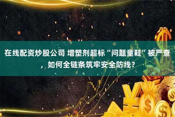 在线配资炒股公司 增塑剂超标“问题童鞋”被严查，如何全链条筑牢安全防线？