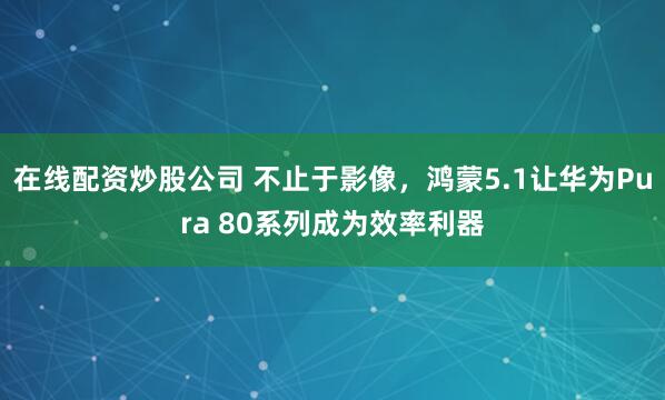 在线配资炒股公司 不止于影像，鸿蒙5.1让华为Pura 80系列成为效率利器