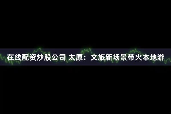 在线配资炒股公司 太原：文旅新场景带火本地游