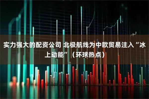 实力强大的配资公司 北极航线为中欧贸易注入“冰上动能”（环球热点）