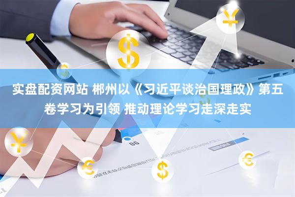 实盘配资网站 郴州以《习近平谈治国理政》第五卷学习为引领 推动理论学习走深走实