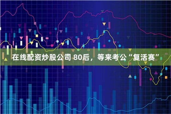 在线配资炒股公司 80后，等来考公“复活赛”