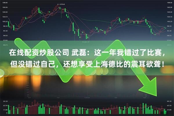 在线配资炒股公司 武磊：这一年我错过了比赛，但没错过自己，还想享受上海德比的震耳欲聋！