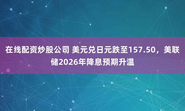 在线配资炒股公司 美元兑日元跌至157.50，美联储2026年降息预期升温