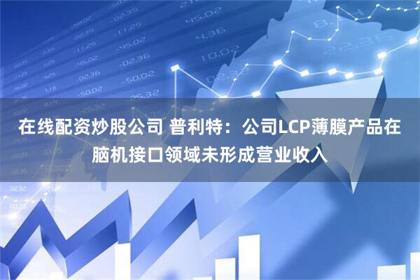 在线配资炒股公司 普利特:公司LCP薄膜产品在脑机接口领域未形成营业收入