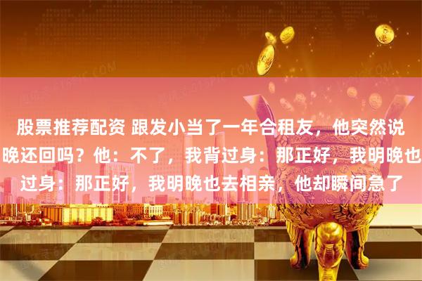 股票推荐配资 跟发小当了一年合租友,他突然说要去相亲了,我问:明晚还回吗?他:不了,我背过身:那正好,我明晚也去相亲,他却瞬间急了