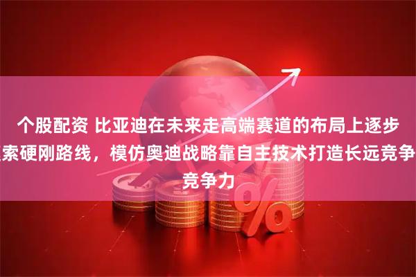 个股配资 比亚迪在未来走高端赛道的布局上逐步摸索硬刚路线，模仿奥迪战略靠自主技术打造长远竞争力