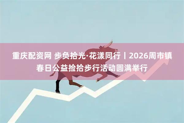 重庆配资网 步负拾光·花漾同行丨2026周市镇春日公益捡拾步行活动圆满举行