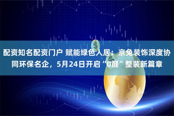 配资知名配资门户 赋能绿色人居：京兔装饰深度协同环保名企，5月24日开启“0醛”整装新篇章
