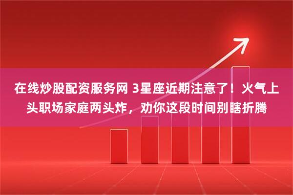 在线炒股配资服务网 3星座近期注意了！火气上头职场家庭两头炸，劝你这段时间别瞎折腾