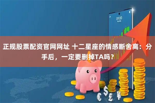 正规股票配资官网网址 十二星座的情感断舍离：分手后，一定要删掉TA吗？