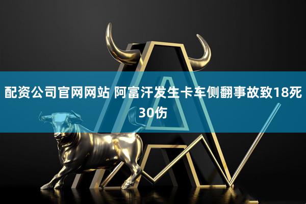 配资公司官网网站 阿富汗发生卡车侧翻事故致18死30伤