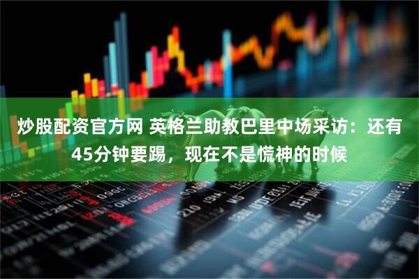 炒股配资官方网 英格兰助教巴里中场采访：还有45分钟要踢，现在不是慌神的时候