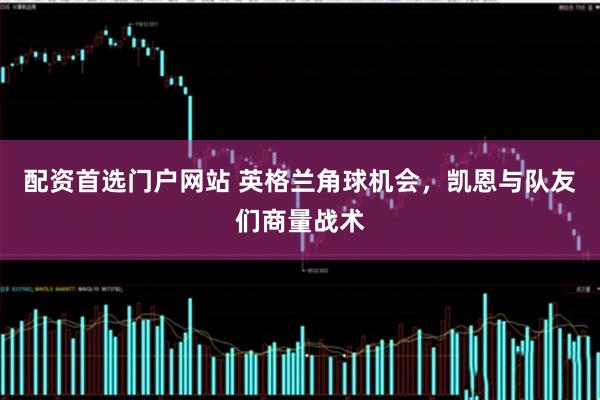 配资首选门户网站 英格兰角球机会，凯恩与队友们商量战术