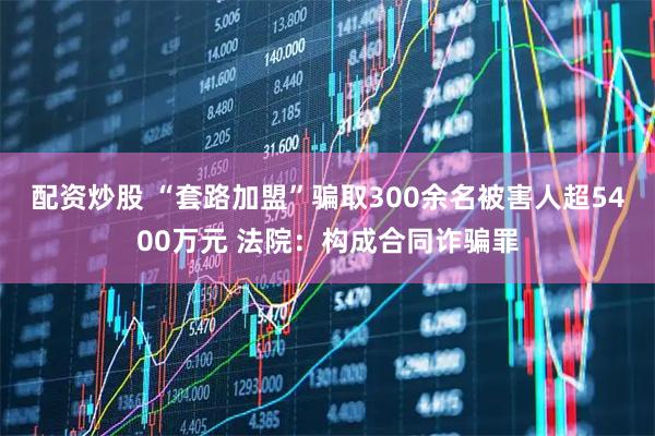 配资炒股 “套路加盟”骗取300余名被害人超5400万元 法院:构成合同诈骗罪