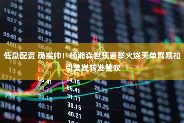 低息配资 确实帅！杨瀚森世预赛举火烧天单臂暴扣 引美媒转发赞叹
