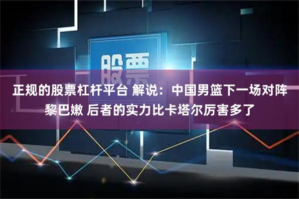 正规的股票杠杆平台 解说：中国男篮下一场对阵黎巴嫩 后者的实力比卡塔尔厉害多了