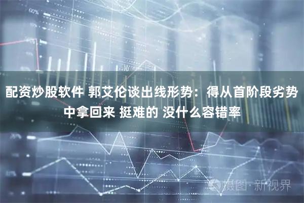 配资炒股软件 郭艾伦谈出线形势：得从首阶段劣势中拿回来 挺难的 没什么容错率