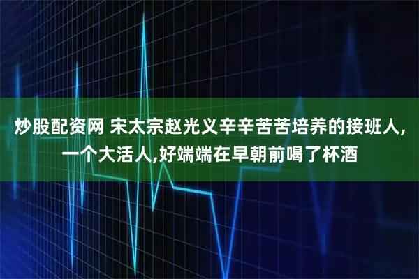 炒股配资网 宋太宗赵光义辛辛苦苦培养的接班人,一个大活人,好端端在早朝前喝了杯酒