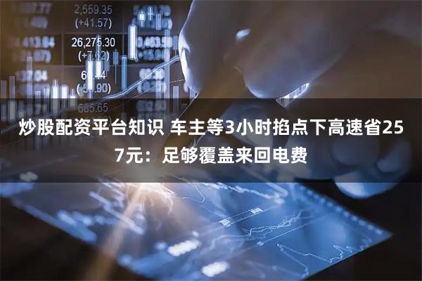 炒股配资平台知识 车主等3小时掐点下高速省257元：足够覆盖来回电费
