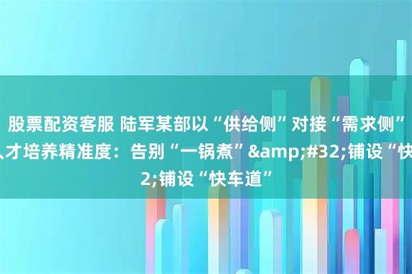 股票配资客服 陆军某部以“供给侧”对接“需求侧”提高人才培养精准度：告别“一锅煮” 铺设“快车道”
