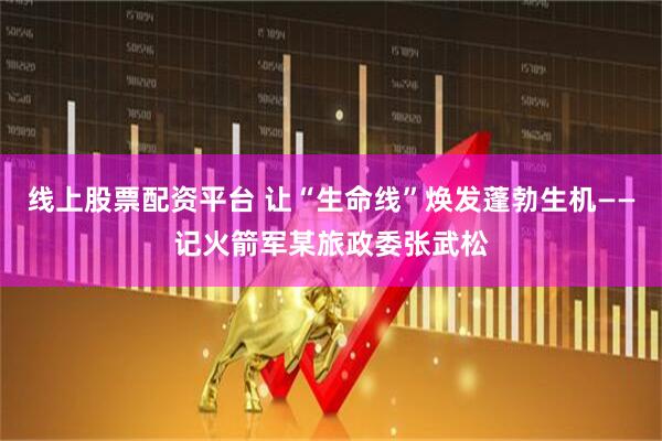 线上股票配资平台 让“生命线”焕发蓬勃生机——记火箭军某旅政委张武松